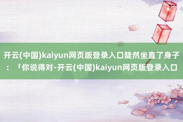 开云(中国)kaiyun网页版登录入口陡然坐直了身子：「你说得对-开云(中国)kaiyun网页版登录入口