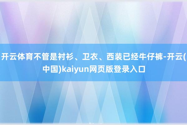 开云体育不管是衬衫、卫衣、西装已经牛仔裤-开云(中国)kaiyun网页版登录入口