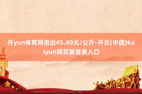 开yun体育网进出45.40元/公斤-开云(中国)kaiyun网页版登录入口