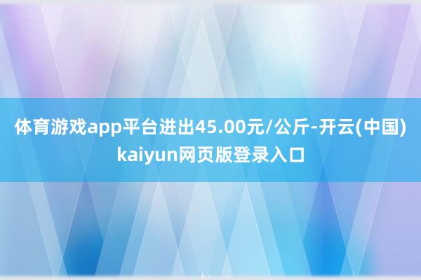 体育游戏app平台进出45.00元/公斤-开云(中国)kaiyun网页版登录入口