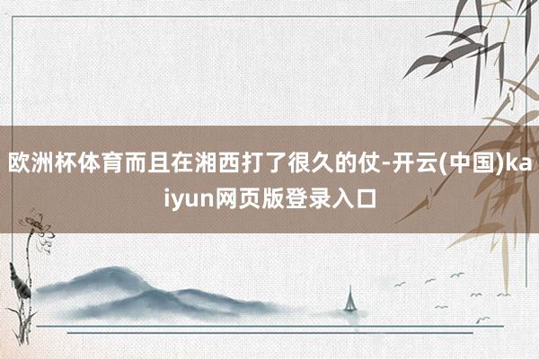 欧洲杯体育而且在湘西打了很久的仗-开云(中国)kaiyun网页版登录入口