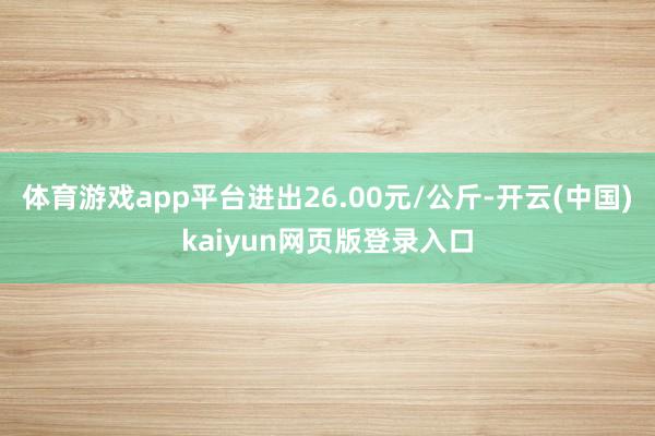 体育游戏app平台进出26.00元/公斤-开云(中国)kaiyun网页版登录入口