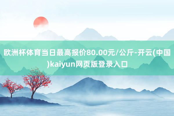 欧洲杯体育当日最高报价80.00元/公斤-开云(中国)kaiyun网页版登录入口