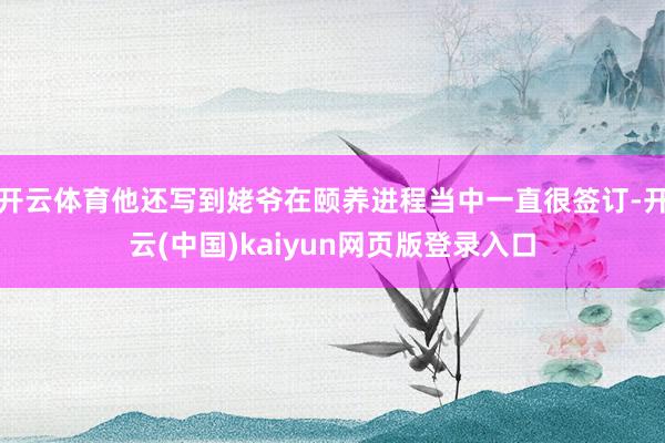 开云体育他还写到姥爷在颐养进程当中一直很签订-开云(中国)kaiyun网页版登录入口