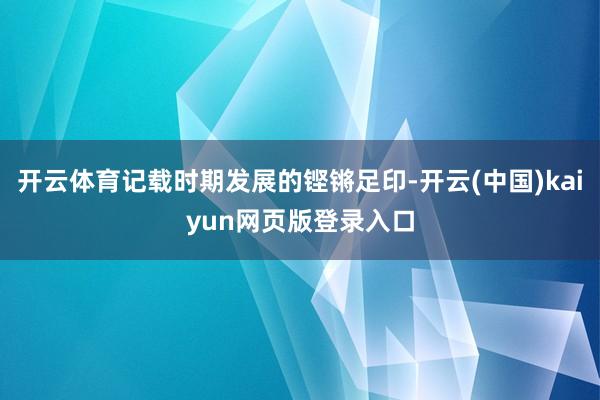 开云体育记载时期发展的铿锵足印-开云(中国)kaiyun网页版登录入口
