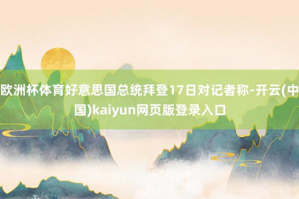 欧洲杯体育好意思国总统拜登17日对记者称-开云(中国)kaiyun网页版登录入口