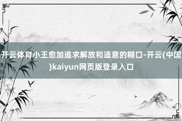 开云体育小王愈加追求解放和适意的糊口-开云(中国)kaiyun网页版登录入口