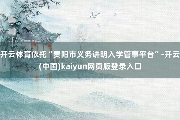 开云体育依托“贵阳市义务讲明入学管事平台”-开云(中国)kaiyun网页版登录入口