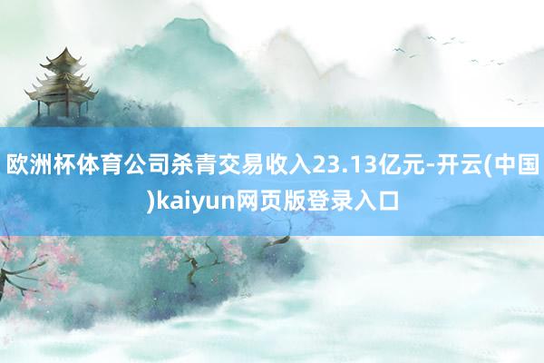 欧洲杯体育公司杀青交易收入23.13亿元-开云(中国)kaiyun网页版登录入口