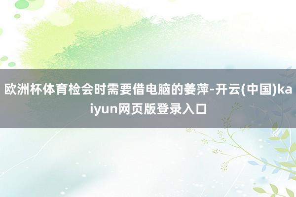 欧洲杯体育检会时需要借电脑的姜萍-开云(中国)kaiyun网页版登录入口