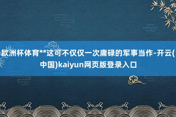 欧洲杯体育**这可不仅仅一次庸碌的军事当作-开云(中国)kaiyun网页版登录入口