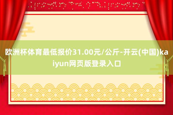 欧洲杯体育最低报价31.00元/公斤-开云(中国)kaiyun网页版登录入口