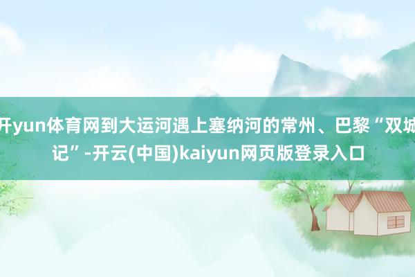 开yun体育网到大运河遇上塞纳河的常州、巴黎“双城记”-开云(中国)kaiyun网页版登录入口