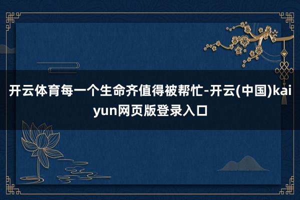 开云体育每一个生命齐值得被帮忙-开云(中国)kaiyun网页版登录入口