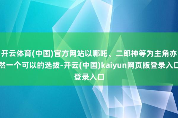 开云体育(中国)官方网站以哪吒、二郎神等为主角亦然一个可以的选拔-开云(中国)kaiyun网页版登录入口