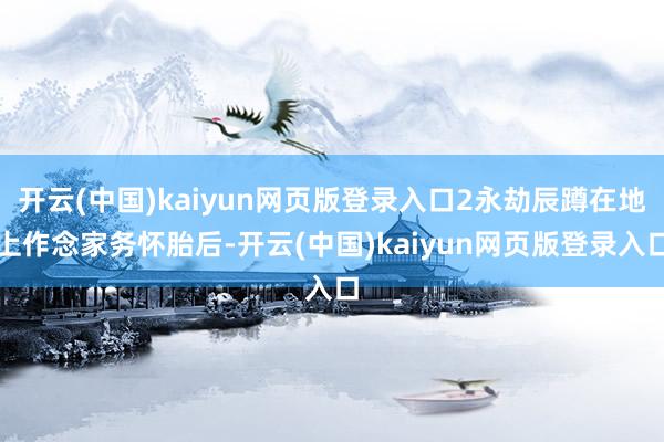 开云(中国)kaiyun网页版登录入口2永劫辰蹲在地上作念家务怀胎后-开云(中国)kaiyun网页版登录入口
