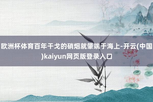欧洲杯体育百年干戈的硝烟就肇端于海上-开云(中国)kaiyun网页版登录入口