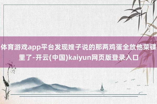 体育游戏app平台发现嫂子说的那两鸡蛋全放他菜碟里了-开云(中国)kaiyun网页版登录入口