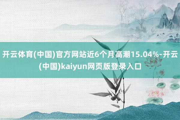 开云体育(中国)官方网站近6个月高潮15.04%-开云(中国)kaiyun网页版登录入口