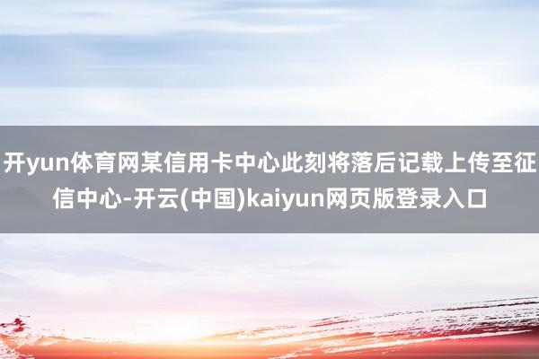 开yun体育网某信用卡中心此刻将落后记载上传至征信中心-开云(中国)kaiyun网页版登录入口