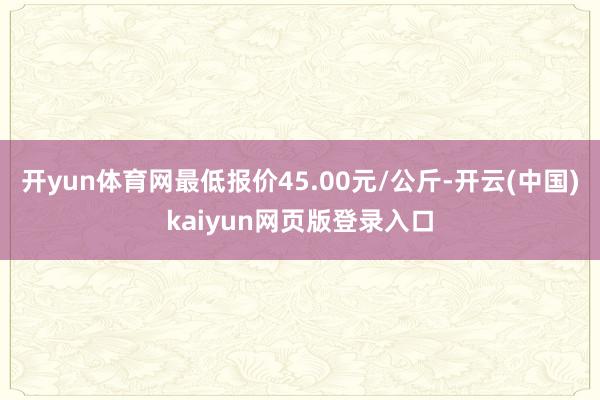 开yun体育网最低报价45.00元/公斤-开云(中国)kaiyun网页版登录入口
