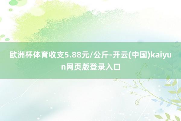 欧洲杯体育收支5.88元/公斤-开云(中国)kaiyun网页版登录入口