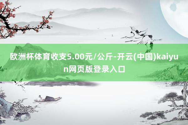 欧洲杯体育收支5.00元/公斤-开云(中国)kaiyun网页版登录入口