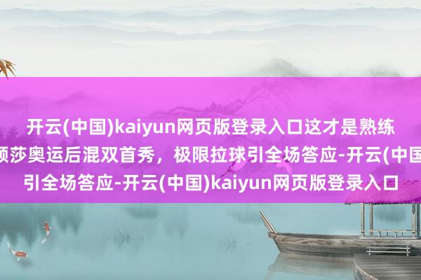 开云(中国)kaiyun网页版登录入口这才是熟练的“莎头”！王楚钦孙颖莎奥运后混双首秀，极限拉球引全场答应-开云(中国)kaiyun网页版登录入口