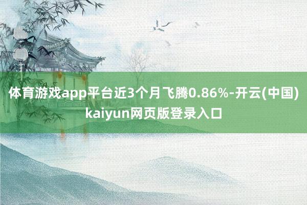 体育游戏app平台近3个月飞腾0.86%-开云(中国)kaiyun网页版登录入口