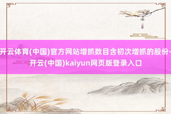 开云体育(中国)官方网站增抓数目含初次增抓的股份-开云(中国)kaiyun网页版登录入口