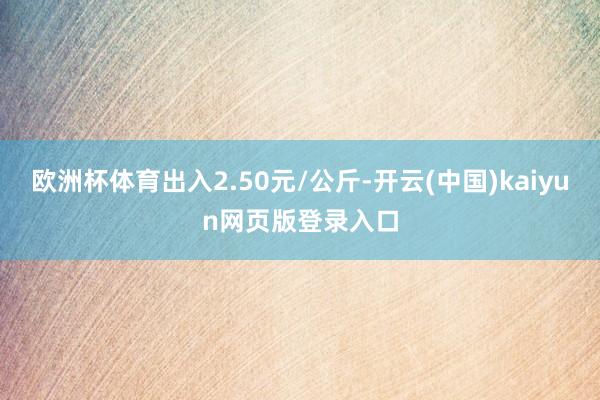 欧洲杯体育出入2.50元/公斤-开云(中国)kaiyun网页版登录入口