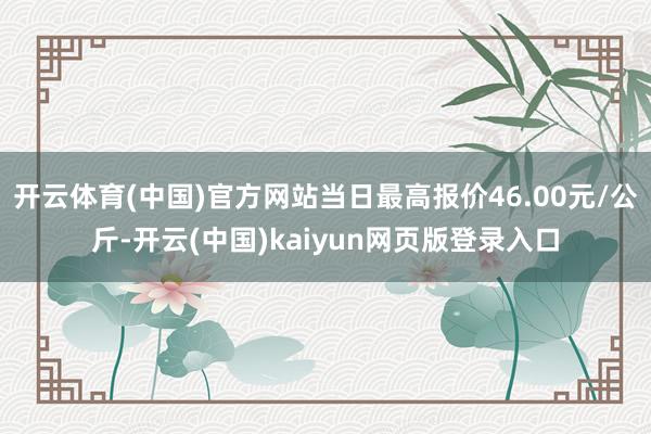 开云体育(中国)官方网站当日最高报价46.00元/公斤-开云(中国)kaiyun网页版登录入口