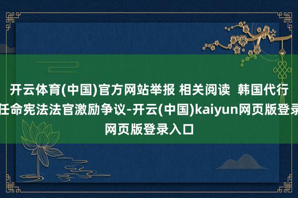 开云体育(中国)官方网站举报 相关阅读  韩国代行总统任命宪法法官激励争议-开云(中国)kaiyun网页版登录入口