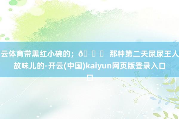 开云体育带黑红小碗的;👉 那种第二天尿尿王人如故味儿的-开云(中国)kaiyun网页版登录入口