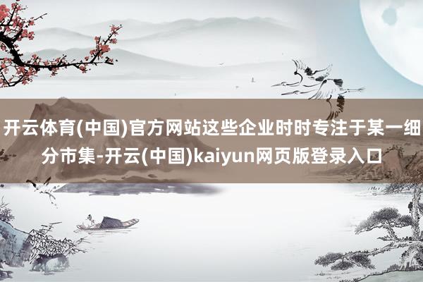 开云体育(中国)官方网站这些企业时时专注于某一细分市集-开云(中国)kaiyun网页版登录入口