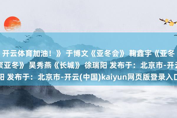 开云体育加油!》 于博文《亚冬会》 鞠鑫宇《亚冬加油》薛艺馨 《约聚亚冬》 吴秀燕《长城》 徐瑞阳 发布于:北京市-开云(中国)kaiyun网页版登录入口