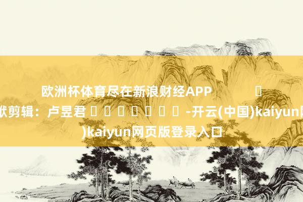 欧洲杯体育尽在新浪财经APP            						包袱剪辑：卢昱君 							-开云(中国)kaiyun网页版登录入口