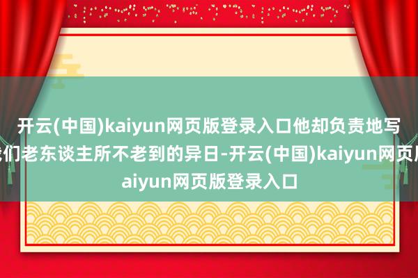 开云(中国)kaiyun网页版登录入口他却负责地写谈:“对我们老东谈主所不老到的异日-开云(中国)kaiyun网页版登录入口
