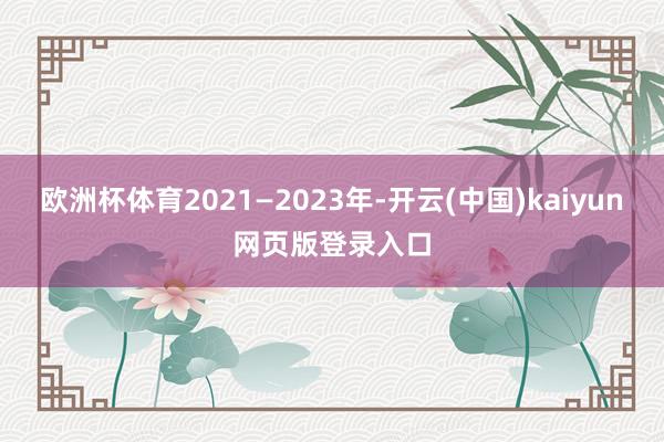 欧洲杯体育2021—2023年-开云(中国)kaiyun网页版登录入口