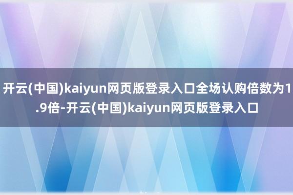 开云(中国)kaiyun网页版登录入口全场认购倍数为1.9倍-开云(中国)kaiyun网页版登录入口