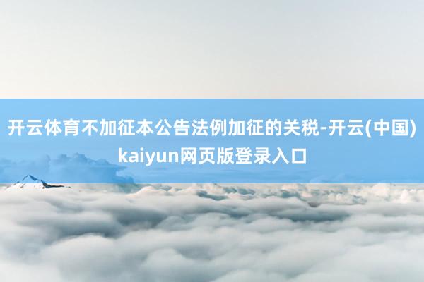 开云体育不加征本公告法例加征的关税-开云(中国)kaiyun网页版登录入口