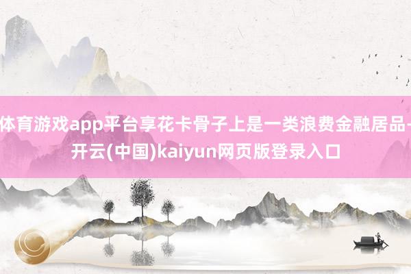 体育游戏app平台享花卡骨子上是一类浪费金融居品-开云(中国)kaiyun网页版登录入口