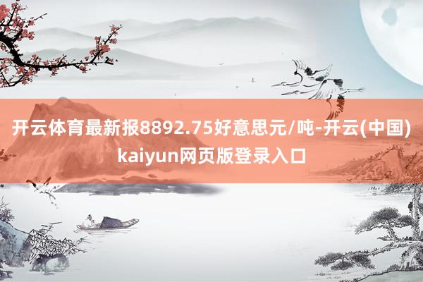 开云体育最新报8892.75好意思元/吨-开云(中国)kaiyun网页版登录入口