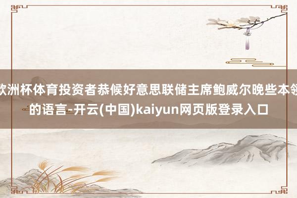 欧洲杯体育投资者恭候好意思联储主席鲍威尔晚些本领的语言-开云(中国)kaiyun网页版登录入口