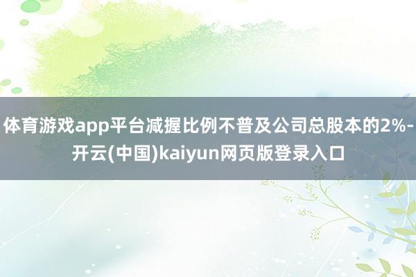 体育游戏app平台减握比例不普及公司总股本的2%-开云(中国)kaiyun网页版登录入口