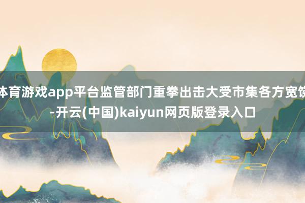 体育游戏app平台监管部门重拳出击大受市集各方宽饶-开云(中国)kaiyun网页版登录入口