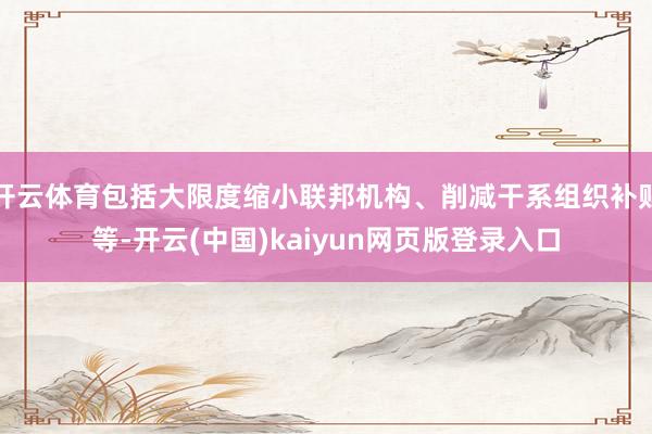 开云体育包括大限度缩小联邦机构、削减干系组织补贴等-开云(中国)kaiyun网页版登录入口