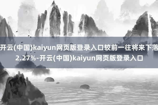 开云(中国)kaiyun网页版登录入口较前一往将来下落2.27%-开云(中国)kaiyun网页版登录入口