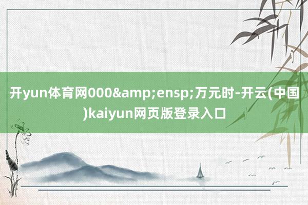 开yun体育网000&ensp;万元时-开云(中国)kaiyun网页版登录入口