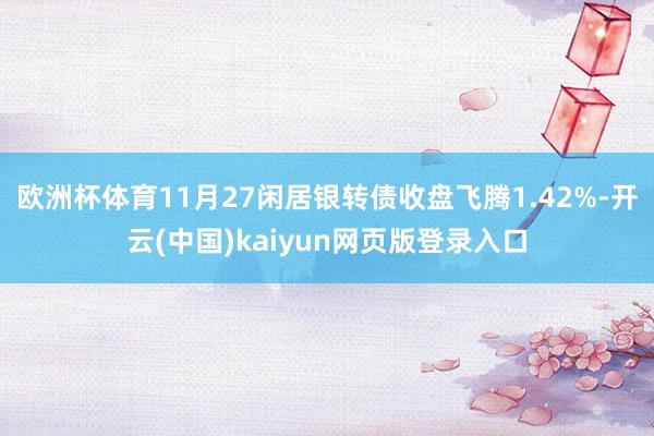 欧洲杯体育11月27闲居银转债收盘飞腾1.42%-开云(中国)kaiyun网页版登录入口